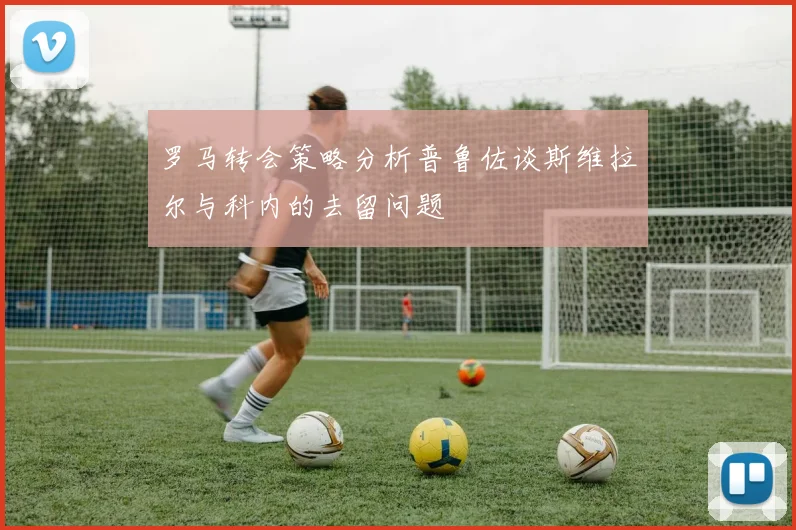 罗马转会策略分析普鲁佐谈斯维拉尔与科内的去留问题