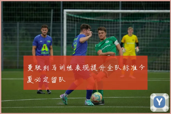曼联利马训练表现提升全队标准今夏必定留队