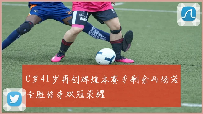 C罗41岁再创辉煌本赛季剩余两场若全胜将夺双冠荣耀