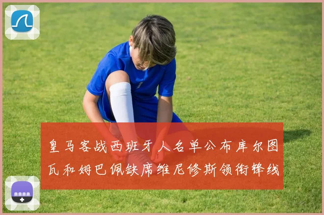 皇马客战西班牙人名单公布库尔图瓦和姆巴佩缺席维尼修斯领衔锋线阵容