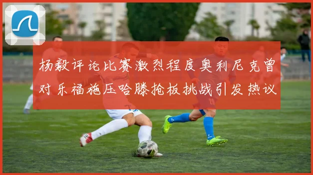 杨毅评论比赛激烈程度奥利尼克曾对乐福施压哈滕抢板挑战引发热议