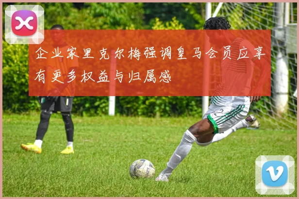 企业家里克尔梅强调皇马会员应享有更多权益与归属感