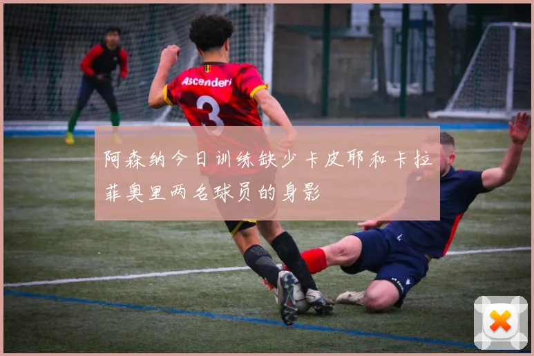 阿森纳今日训练缺少卡皮耶和卡拉菲奥里两名球员的身影