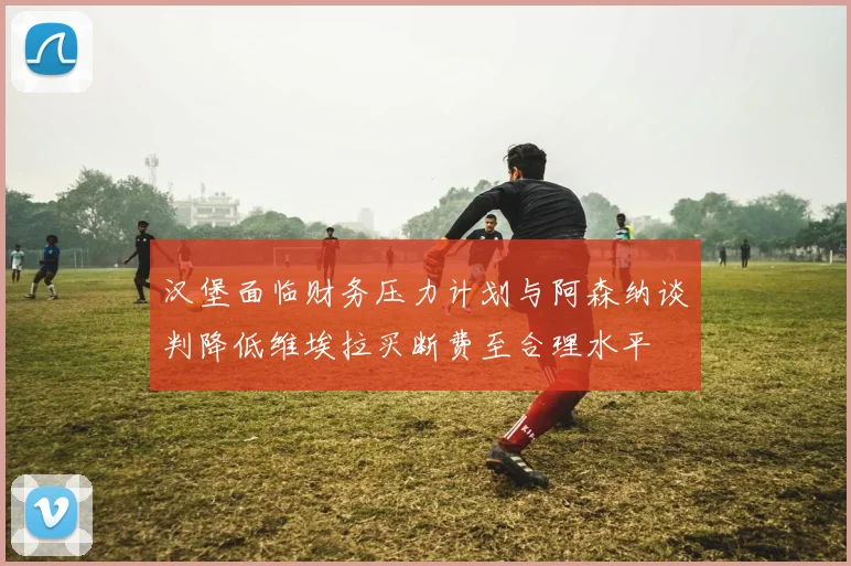 汉堡面临财务压力计划与阿森纳谈判降低维埃拉买断费至合理水平