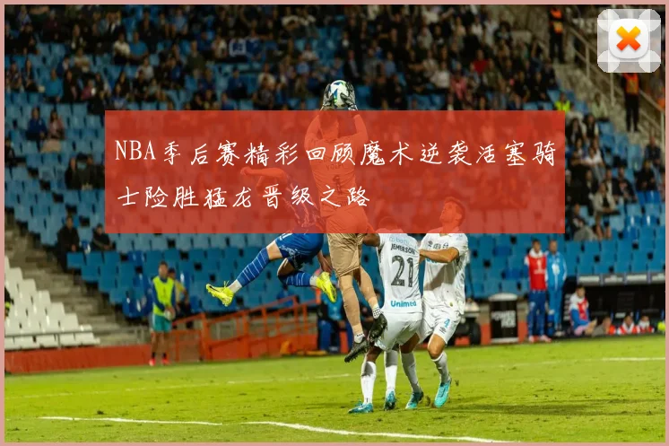 NBA季后赛精彩回顾魔术逆袭活塞骑士险胜猛龙晋级之路