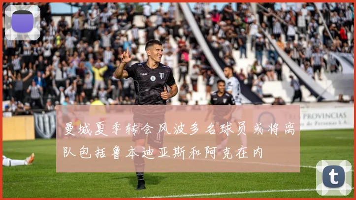 曼城夏季转会风波多名球员或将离队包括鲁本迪亚斯和阿克在内